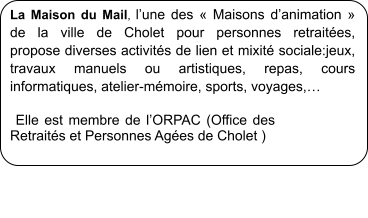 La Maison du Mail, l�une des � Maisons d�animation � de la ville de Cholet pour personnes retrait�es,  propose diverses activit�s de lien et mixit� sociale:jeux, travaux manuels ou artistiques, repas, cours informatiques, atelier-m�moire, sports, voyages,�   Elle est membre de l�ORPAC (Office des Retrait�s et Personnes Ag�es de Cholet )